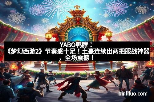 YABO鸭脖:《梦幻西游2》节奏感十足!土豪连续出两把服战神器,全场震撼!